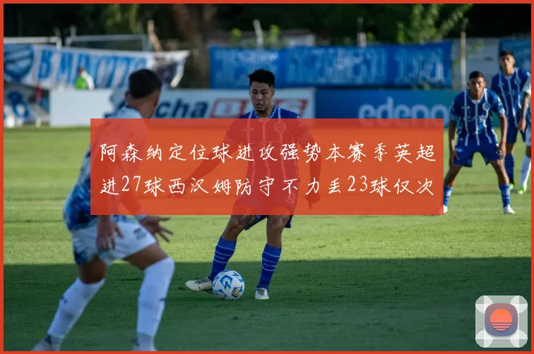 阿森纳定位球进攻强势本赛季英超进27球西汉姆防守不力丢23球仅次于伯恩茅斯