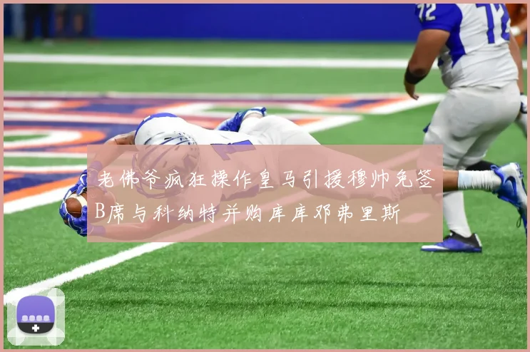 老佛爷疯狂操作皇马引援穆帅免签B席与科纳特并购库库邓弗里斯