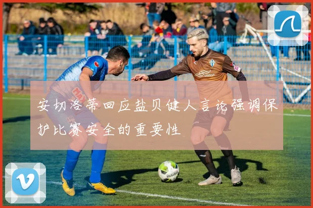 安切洛蒂回应盐贝健人言论强调保护比赛安全的重要性
