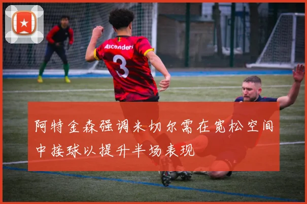 阿特金森强调米切尔需在宽松空间中接球以提升半场表现