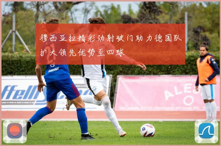 穆西亚拉精彩劲射破门助力德国队扩大领先优势至四球