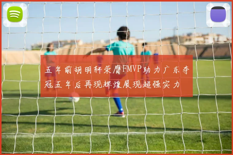 五年前胡明轩荣膺FMVP助力广东夺冠五年后再现辉煌展现超强实力