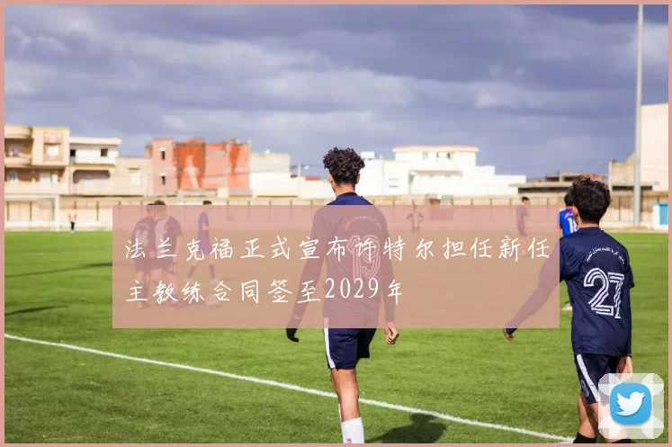 法兰克福正式宣布许特尔担任新任主教练合同签至2029年