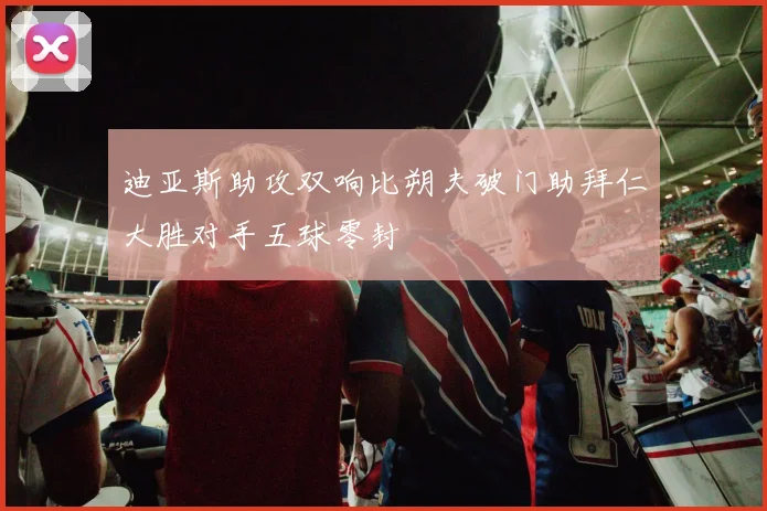 迪亚斯助攻双响比朔夫破门助拜仁大胜对手五球零封