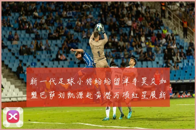 新一代足球小将纷纷留洋李昊炎加盟巴萨刘凯源赴黄潜万项红星展新希望
