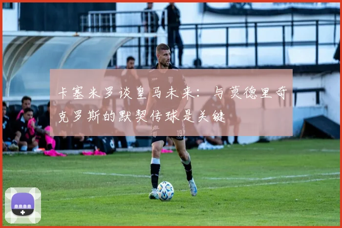 卡塞米罗谈皇马未来：与莫德里奇克罗斯的默契传球是关键