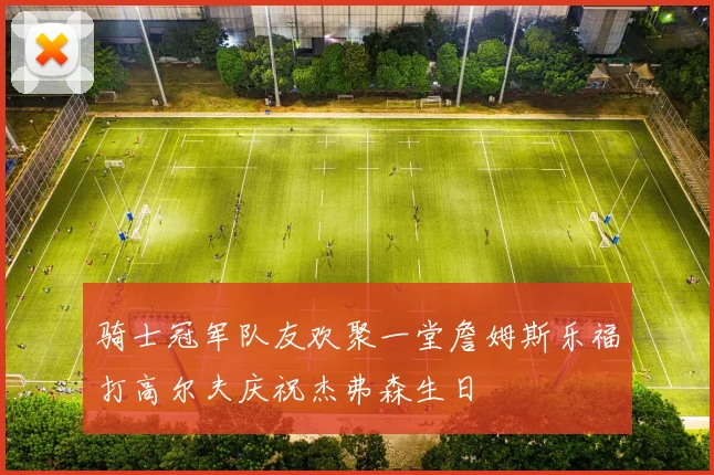 骑士冠军队友欢聚一堂詹姆斯乐福打高尔夫庆祝杰弗森生日