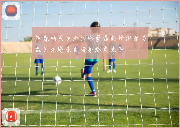 阿森纳关注加拉塔萨雷前锋伊尔马兹贝尔塔亲自考察球员表现