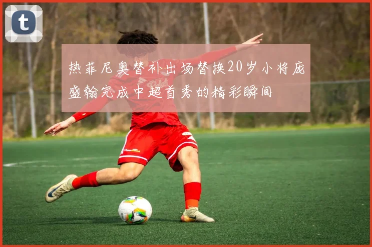 热菲尼奥替补出场替换20岁小将庞盛翰完成中超首秀的精彩瞬间