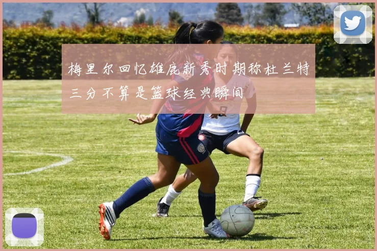 梅里尔回忆雄鹿新秀时期称杜兰特三分不算是篮球经典瞬间