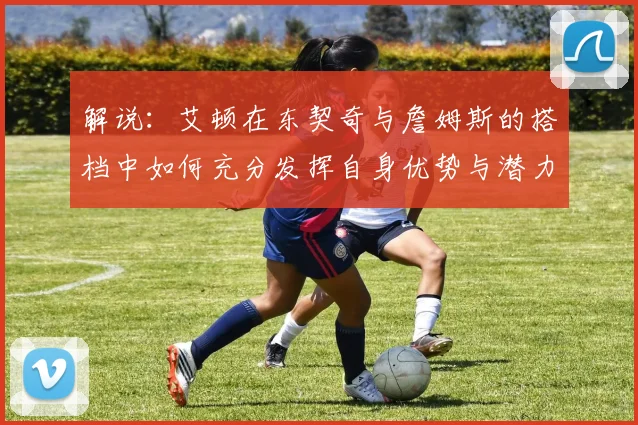 解说：艾顿在东契奇与詹姆斯的搭档中如何充分发挥自身优势与潜力