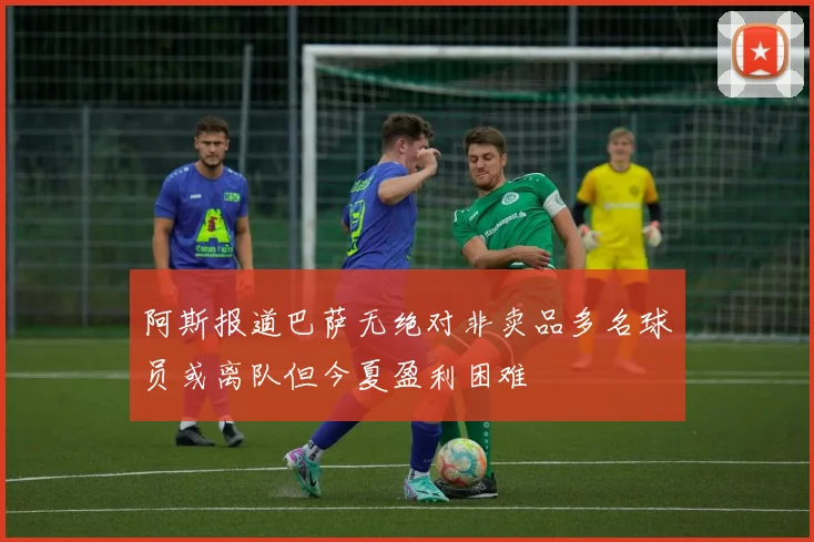 阿斯报道巴萨无绝对非卖品多名球员或离队但今夏盈利困难