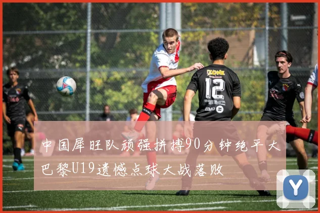 中国犀旺队顽强拼搏90分钟绝平大巴黎U19遗憾点球大战落败