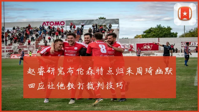 赵睿研究布伦森特点归来周琦幽默回应让他教打裁判技巧