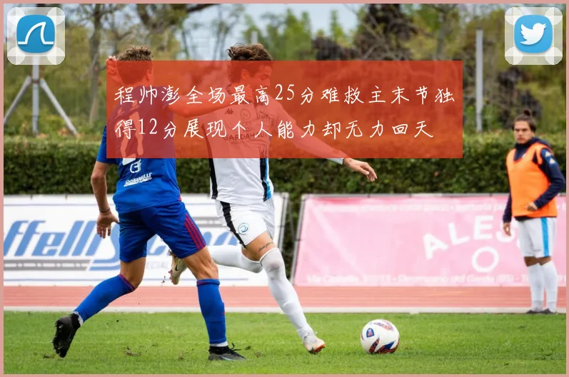 程帅澎全场最高25分难救主末节独得12分展现个人能力却无力回天