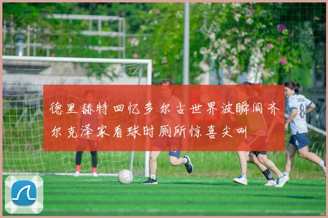 德里赫特回忆多尔古世界波瞬间齐尔克泽家看球时厕所惊喜尖叫