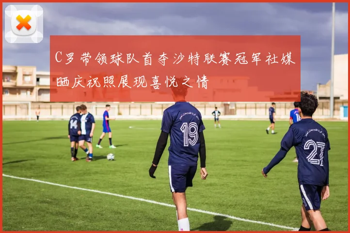 C罗带领球队首夺沙特联赛冠军社媒晒庆祝照展现喜悦之情
